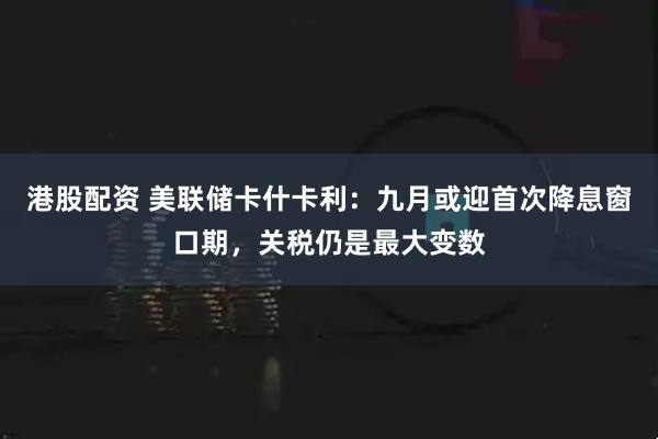 港股配資 美聯儲卡什卡利：九月或迎首次降息窗口期，關稅仍是最大變數