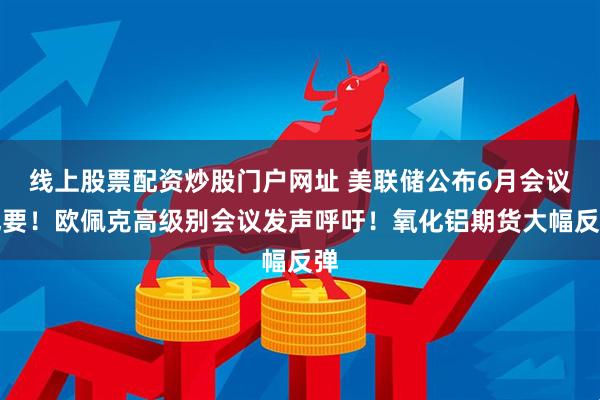 線上股票配資炒股門戶網址 美聯儲公布6月會議紀要！歐佩克高級別會議發聲呼吁！氧化鋁期貨大幅反彈