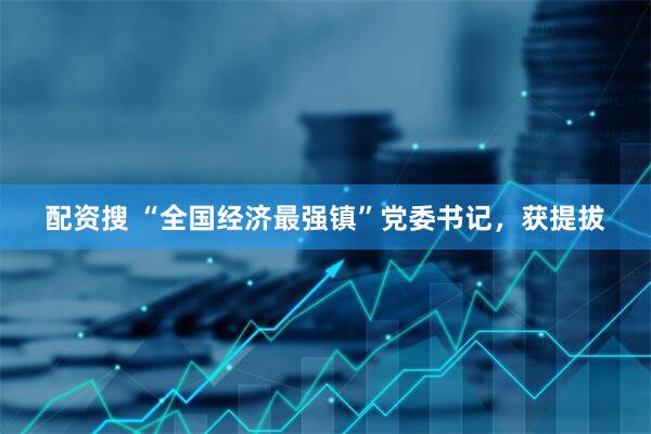 配資搜 “全國經濟最強鎮”黨委書記，獲提拔