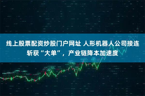 線上股票配資炒股門戶網址 人形機器人公司接連斬獲“大單”，產業鏈降本加速度