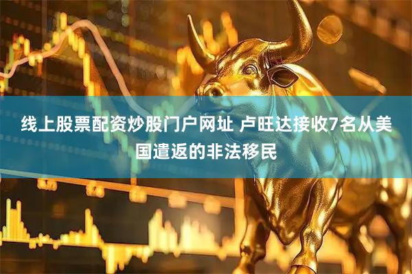線上股票配資炒股門戶網址 盧旺達接收7名從美國遣返的非法移民